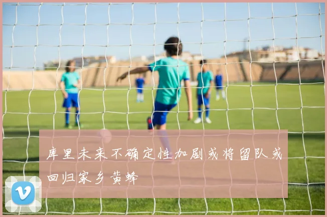 库里未来不确定性加剧或将留队或回归家乡黄蜂