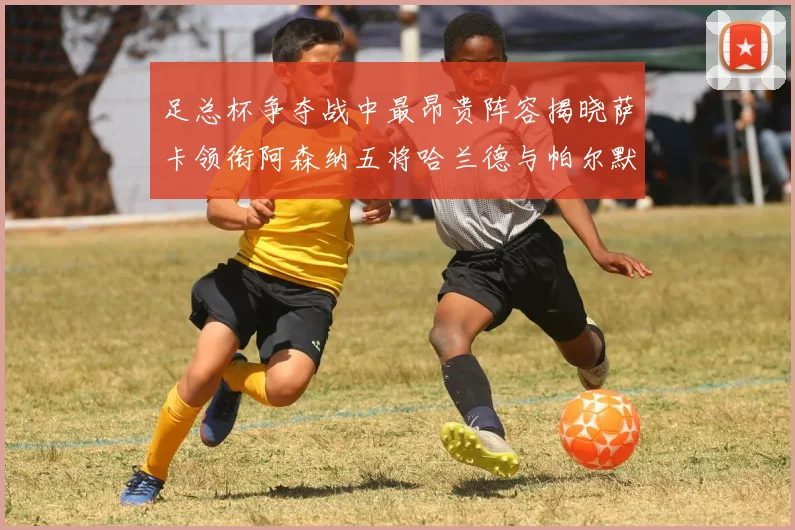 足总杯争夺战中最昂贵阵容揭晓萨卡领衔阿森纳五将哈兰德与帕尔默同在列