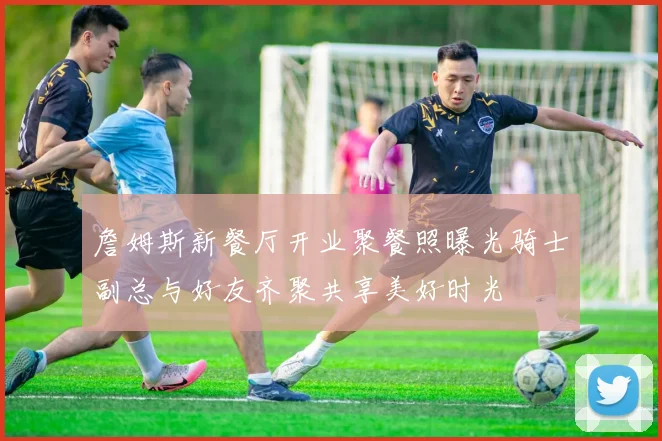 詹姆斯新餐厅开业聚餐照曝光骑士副总与好友齐聚共享美好时光