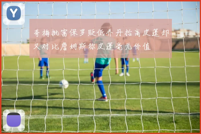 夸梅批富保罗贬低乔丹抬高皮蓬却又对比詹姆斯称皮蓬毫无价值
