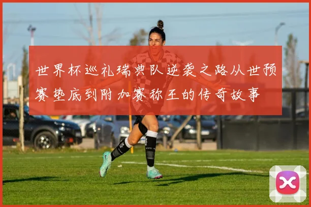 世界杯巡礼瑞典队逆袭之路从世预赛垫底到附加赛称王的传奇故事