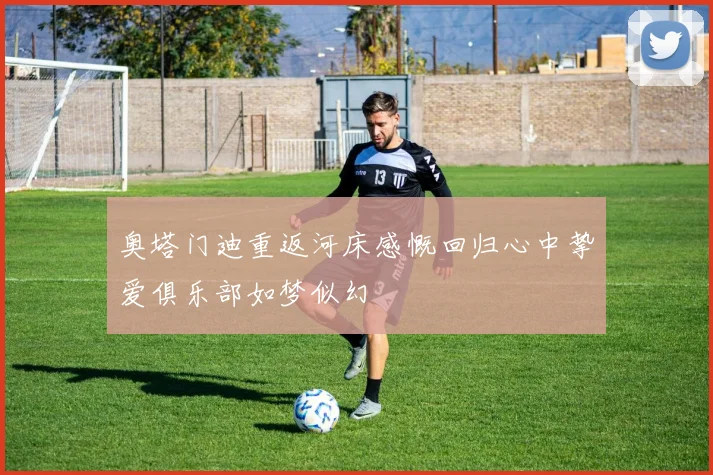 奥塔门迪重返河床感慨回归心中挚爱俱乐部如梦似幻