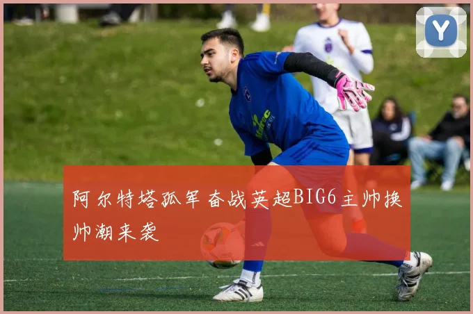 阿尔特塔孤军奋战英超BIG6主帅换帅潮来袭