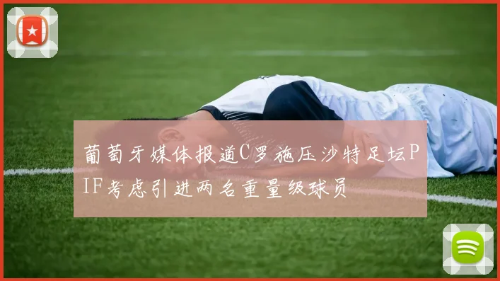 葡萄牙媒体报道C罗施压沙特足坛PIF考虑引进两名重量级球员