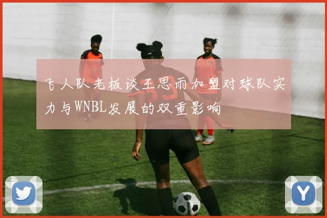 飞人队老板谈王思雨加盟对球队实力与WNBL发展的双重影响