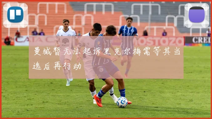曼城暂无法起诉里克尔梅需等其当选后再行动