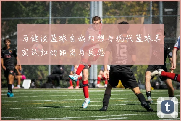 马健谈篮球自我幻想与现代篮球真实认知的距离与反思