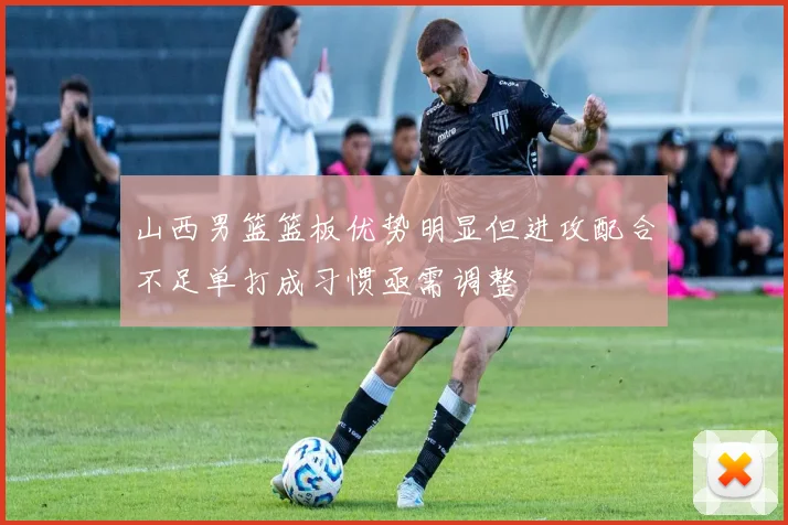 山西男篮篮板优势明显但进攻配合不足单打成习惯亟需调整