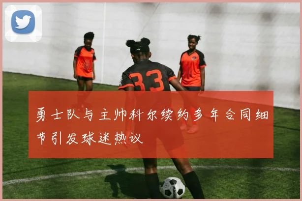 勇士队与主帅科尔续约多年合同细节引发球迷热议