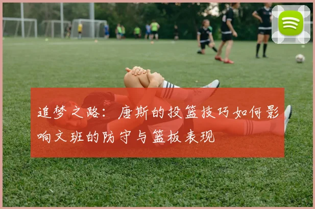 追梦之路：唐斯的投篮技巧如何影响文班的防守与篮板表现