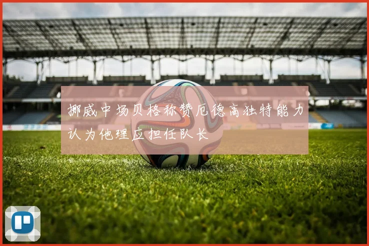 挪威中场贝格称赞厄德高独特能力认为他理应担任队长