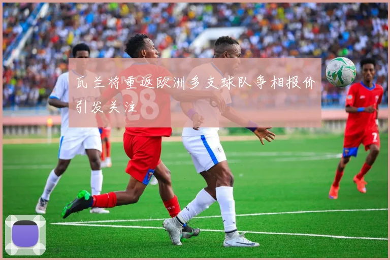瓦兰将重返欧洲多支球队争相报价引发关注