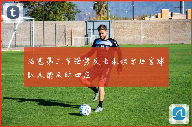 活塞第三节强势反击米切尔坦言球队未能及时回应
