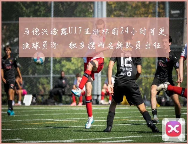 马德兴透露U17亚洲杯前24小时可更换球员浮嶋敏多携两名新队员出征