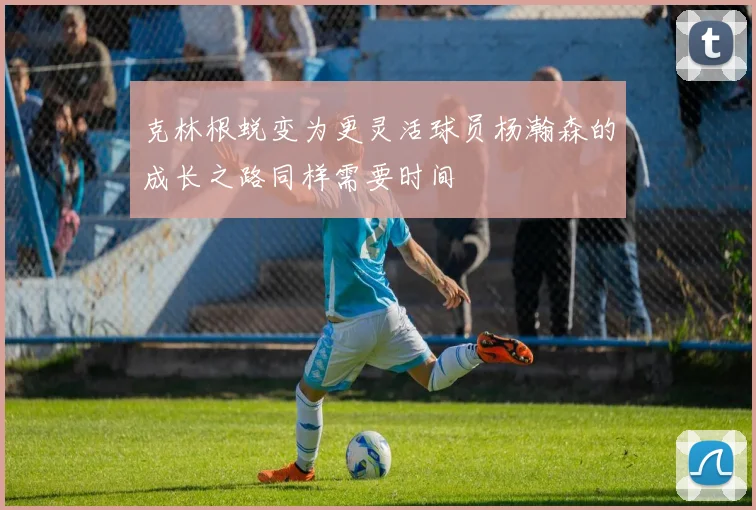 克林根蜕变为更灵活球员杨瀚森的成长之路同样需要时间