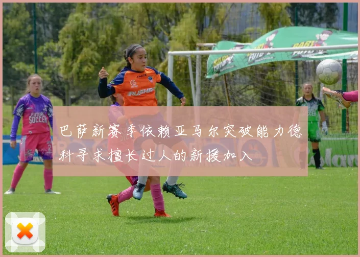 巴萨新赛季依赖亚马尔突破能力德科寻求擅长过人的新援加入