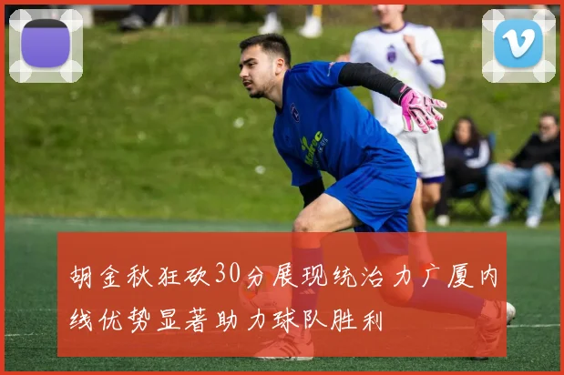 胡金秋狂砍30分展现统治力广厦内线优势显著助力球队胜利