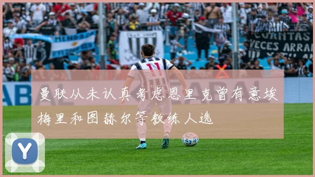 曼联从未认真考虑恩里克曾有意埃梅里和图赫尔等教练人选