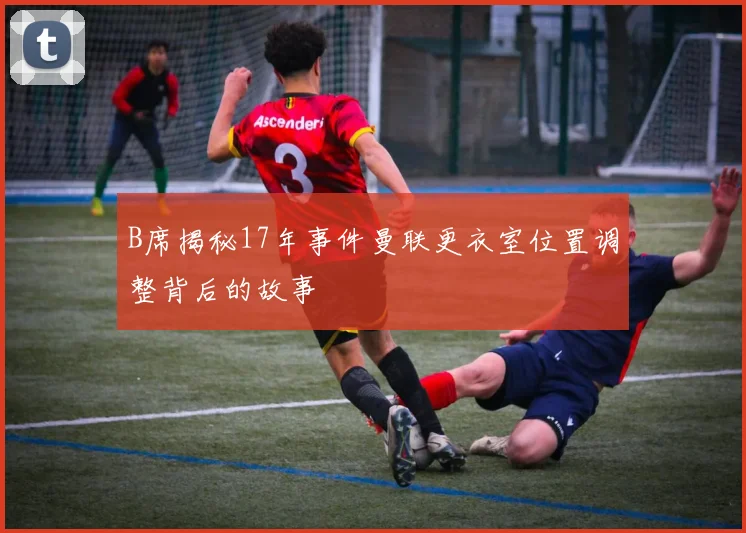 B席揭秘17年事件曼联更衣室位置调整背后的故事