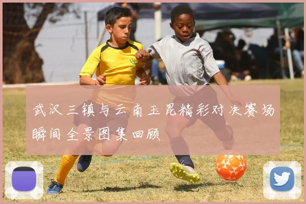 武汉三镇与云南玉昆精彩对决赛场瞬间全景图集回顾