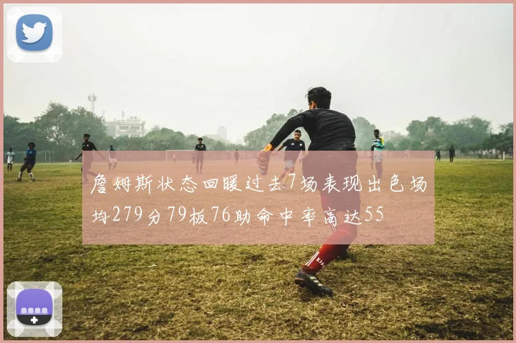 詹姆斯状态回暖过去7场表现出色场均279分79板76助命中率高达55